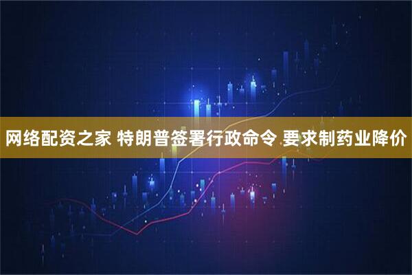 网络配资之家 特朗普签署行政命令 要求制药业降价