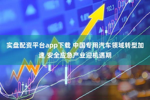 实盘配资平台app下载 中国专用汽车领域转型加速 安全应急产业迎机遇期