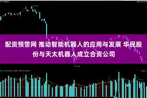 配资预警网 推动智能机器人的应用与发展 华民股份与天太机器人成立合资公司