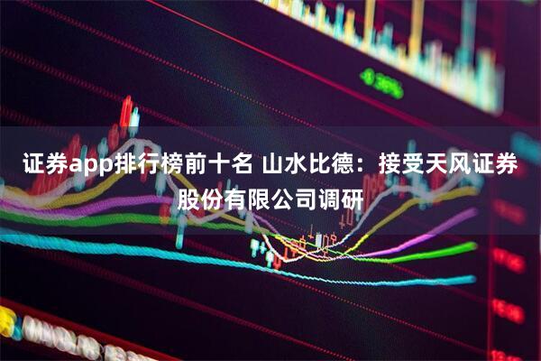 证券app排行榜前十名 山水比德：接受天风证券股份有限公司调研