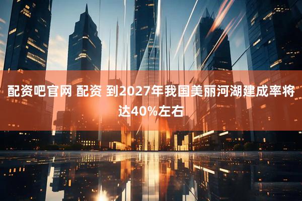 配资吧官网 配资 到2027年我国美丽河湖建成率将达40%左右