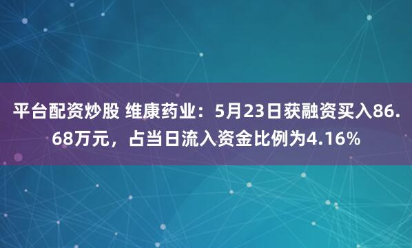 平台配资炒股 维康药业：5月23日获融资买入86.68万元，占当日流入资金比例为4.16%