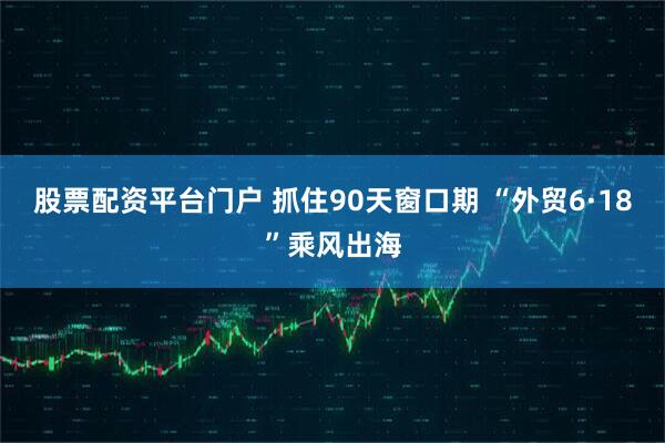 股票配资平台门户 抓住90天窗口期 “外贸6·18”乘风出海