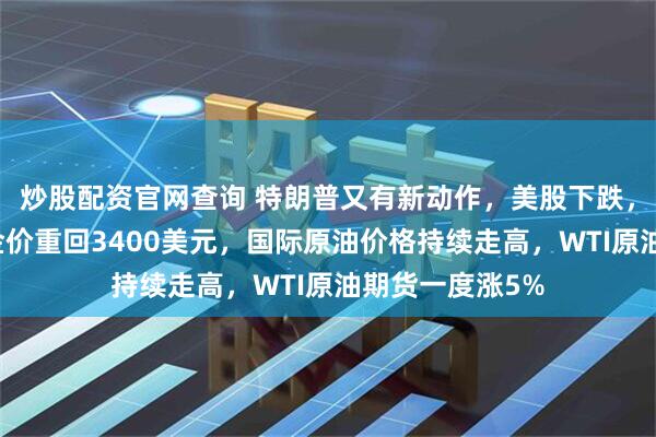 炒股配资官网查询 特朗普又有新动作，美股下跌，钢铁股大涨！金价重回3400美元，国际原油价格持续走高，WTI原油期货一度涨5%