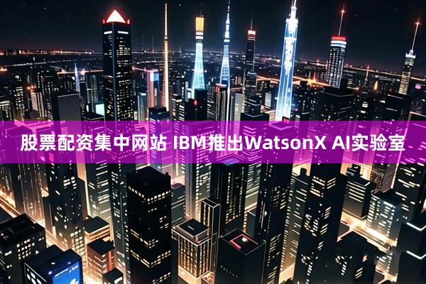 股票配资集中网站 IBM推出WatsonX AI实验室