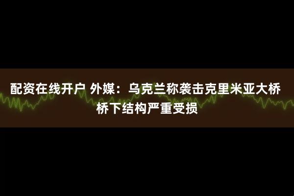 配资在线开户 外媒：乌克兰称袭击克里米亚大桥 桥下结构严重受损