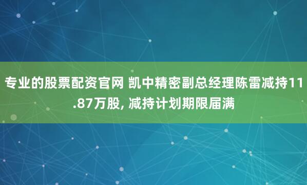 专业的股票配资官网 凯中精密副总经理陈雷减持11.87万股, 减持计划期限届满