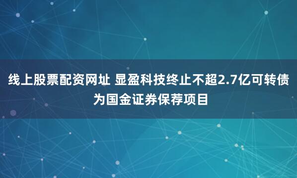 线上股票配资网址 显盈科技终止不超2.7亿可转债 为国金证券保荐项目