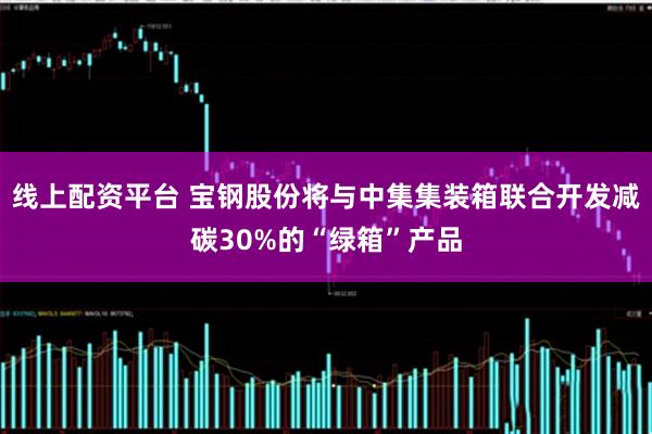 线上配资平台 宝钢股份将与中集集装箱联合开发减碳30%的“绿箱”产品