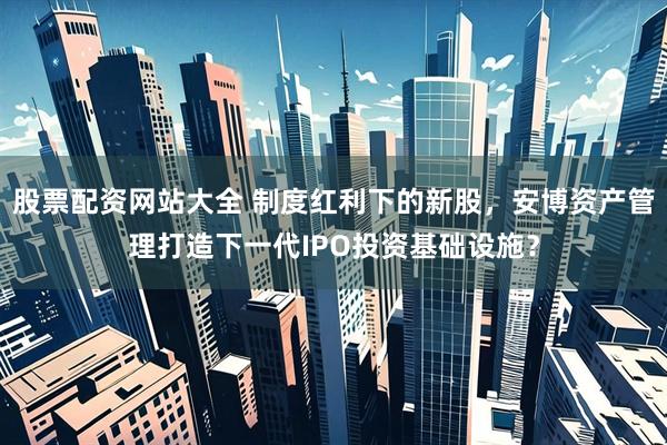 股票配资网站大全 制度红利下的新股，安博资产管理打造下一代IPO投资基础设施？