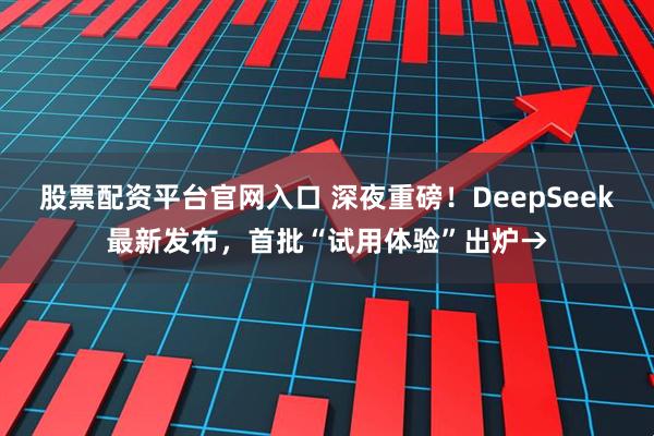 股票配资平台官网入口 深夜重磅！DeepSeek最新发布，首批“试用体验”出炉→