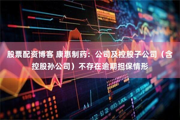 股票配资博客 康惠制药：公司及控股子公司（含控股孙公司）不存在逾期担保情形