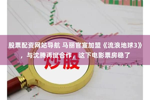 股票配资网站导航 马丽官宣加盟《流浪地球3》，与沈腾再度合作，这下电影票房稳了