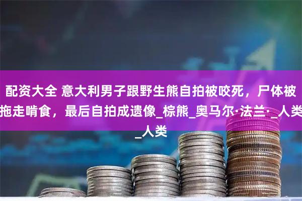 配资大全 意大利男子跟野生熊自拍被咬死，尸体被拖走啃食，最后自拍成遗像_棕熊_奥马尔·法兰·_人类