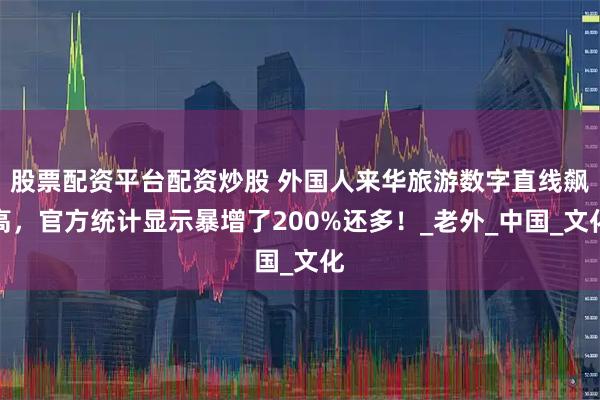 股票配资平台配资炒股 外国人来华旅游数字直线飙高，官方统计显示暴增了200%还多！_老外_中国_文化