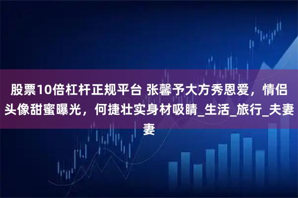 股票10倍杠杆正规平台 张馨予大方秀恩爱，情侣头像甜蜜曝光，何捷壮实身材吸睛_生活_旅行_夫妻