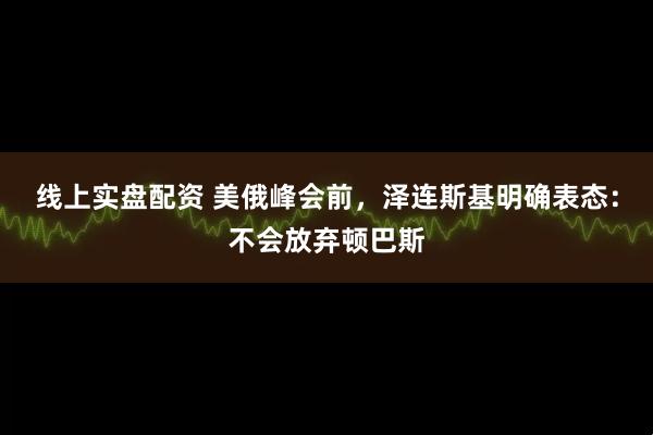 线上实盘配资 美俄峰会前，泽连斯基明确表态：不会放弃顿巴斯
