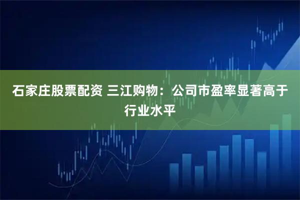 石家庄股票配资 三江购物：公司市盈率显著高于行业水平